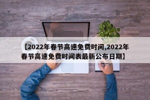 【2022年春节高速免费时间,2022年春节高速免费时间表最新公布日期】