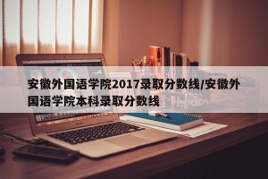 安徽外国语学院2017录取分数线/安徽外国语学院本科录取分数线