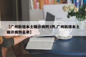 【广州新增本土确诊病例3例,广州新增本土确诊病例名单】