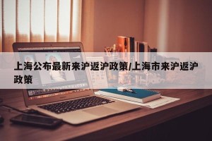 上海公布最新来沪返沪政策/上海市来沪返沪政策
