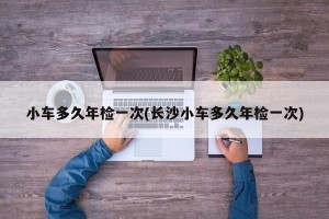 小车多久年检一次(长沙小车多久年检一次)