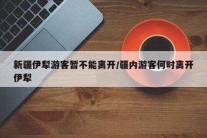 新疆伊犁游客暂不能离开/疆内游客何时离开伊犁