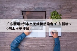 广东新增5例本土无症状感染者/广东新增30例本土无症状