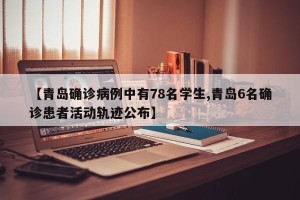 【青岛确诊病例中有78名学生,青岛6名确诊患者活动轨迹公布】