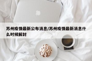 苏州疫情最新公布消息/苏州疫情最新消息什么时候解封