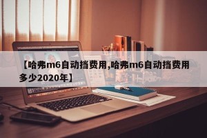 【哈弗m6自动挡费用,哈弗m6自动挡费用多少2020年】