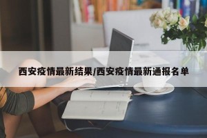 西安疫情最新结果/西安疫情最新通报名单