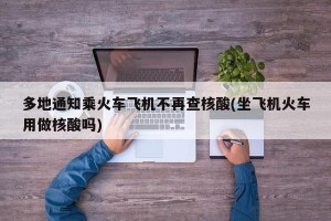 多地通知乘火车飞机不再查核酸(坐飞机火车用做核酸吗)