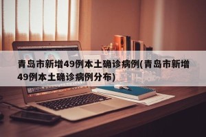 青岛市新增49例本土确诊病例(青岛市新增49例本土确诊病例分布)