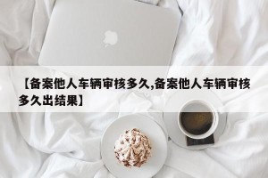 【备案他人车辆审核多久,备案他人车辆审核多久出结果】