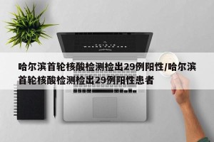 哈尔滨首轮核酸检测检出29例阳性/哈尔滨首轮核酸检测检出29例阳性患者