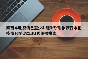 陕西本轮疫情已至少出现3代传播(陕西本轮疫情已至少出现3代传播病毒)