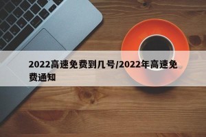 2022高速免费到几号/2022年高速免费通知