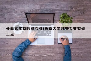 长春大学有哪些专业/长春大学哪些专业有硕士点