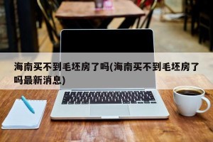 海南买不到毛坯房了吗(海南买不到毛坯房了吗最新消息)