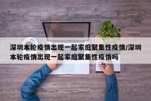 深圳本轮疫情出现一起家庭聚集性疫情/深圳本轮疫情出现一起家庭聚集性疫情吗