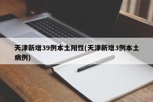 天津新增39例本土阳性(天津新增3例本土病例)