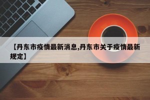 【丹东市疫情最新消息,丹东市关于疫情最新规定】