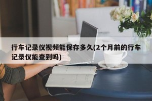 行车记录仪视频能保存多久(2个月前的行车记录仪能查到吗)