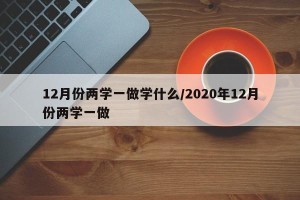12月份两学一做学什么/2020年12月份两学一做