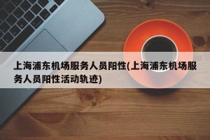 上海浦东机场服务人员阳性(上海浦东机场服务人员阳性活动轨迹)